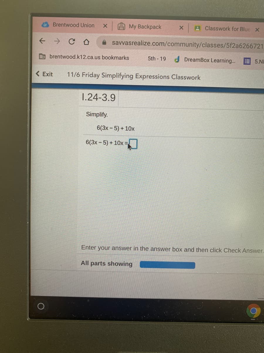 Brentwood Union
AMy Backpack
A Classwork for Blue X
A savvasrealize.com/community/classes/5f2a6266721
brentwood.k12.ca.us bookmarks
5th 19
DreamBox Learning.
E 5.NI
<Exit
11/6 Friday Simplifying Expressions Classwork
1.24-3.9
Simplify.
6(3x-5) + 10x
6(3x-5) + 10x =
Enter your answer in the answer box and then click Check Answer.
All parts showing
