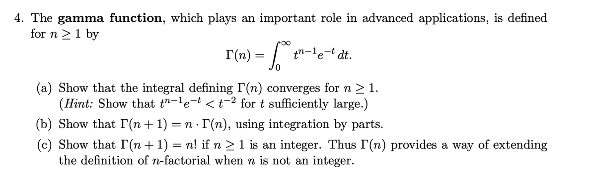 4. The gamma function, which plays an important role in advanced applications, is defined
for n >1 by
I(n) =
tn-le-t dt.
(a) Show that the integral defining I'(n) converges for n > 1.
(Hint: Show that t"-le-t <t-2 for t sufficiently large.)
(b) Show that r(n + 1) = n · r(n), using integration by parts.
(c) Show that I(n+1) = n! if n > 1 is an integer. Thus I(n) provides a way of extending
the definition of n-factorial when n is not an integer.
