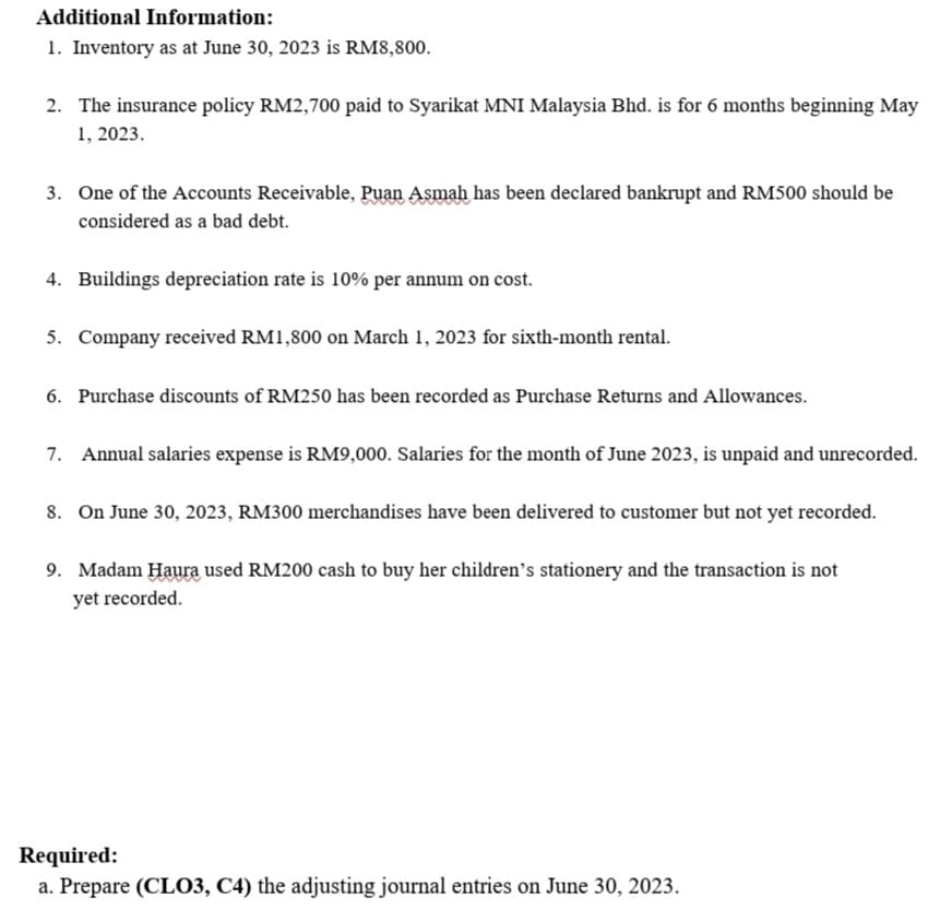 Additional Information:
1. Inventory as at June 30, 2023 is RM8,800.
2. The insurance policy RM2,700 paid to Syarikat MNI Malaysia Bhd. is for 6 months beginning May
1, 2023.
3. One of the Accounts Receivable, Puan Asmah has been declared bankrupt and RM500 should be
considered as a bad debt.
4. Buildings depreciation rate is 10% per annum on cost.
5. Company received RM1,800 on March 1, 2023 for sixth-month rental.
6. Purchase discounts of RM250 has been recorded as Purchase Returns and Allowances.
7. Annual salaries expense is RM9,000. Salaries for the month of June 2023, is unpaid and unrecorded.
8. On June 30, 2023, RM300 merchandises have been delivered to customer but not yet recorded.
9. Madam Haura used RM200 cash to buy her children's stationery and the transaction is not
yet recorded.
Required:
a. Prepare (CLO3, C4) the adjusting journal entries on June 30, 2023.