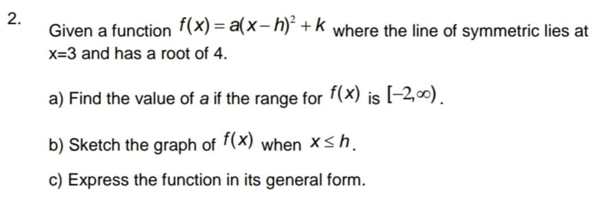 2.
Given a function f(x)= a(x-h)² + k where the line of symmetric lies at
x=3 and has a root of 4.
a) Find the value of a if the range for f(x) is [-2,00).
b) Sketch the graph of f(x) when x≤h.
c) Express the function in its general form.