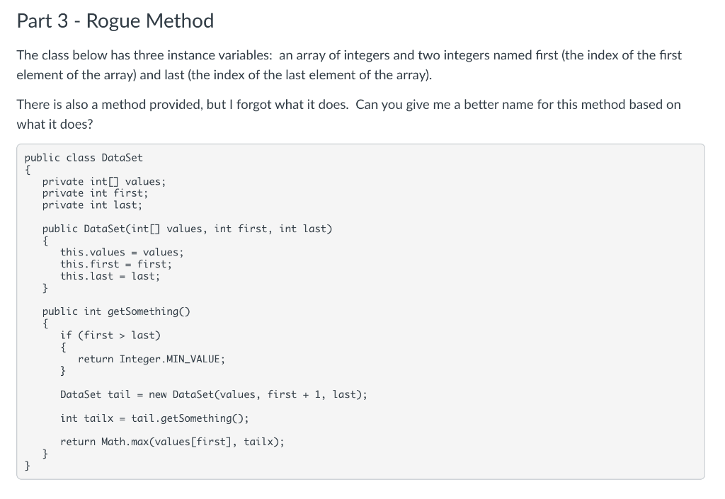 Part 3 - Rogue Method
The class below has three instance variables: an array of integers and two integers named first (the index of the first
element of the array) and last (the index of the last element of the array).
There is also a method provided, but I forgot what it does. Can you give me a better name for this method based on
what it does?
public
public class DataSet
}
private int[] values;
private int first;
private int last;
public DataSet(int[] values, int first, int last)
{
this.values= values;
this.first = first;
this. last last;
}
public int getSomething ()
{
}
if (first last)
{
}
return Integer.MIN_VALUE;
DataSet tail = new DataSet(values, first + 1, last);
int tailx tail.getSomething();
return Math.max(values[first], tailx);