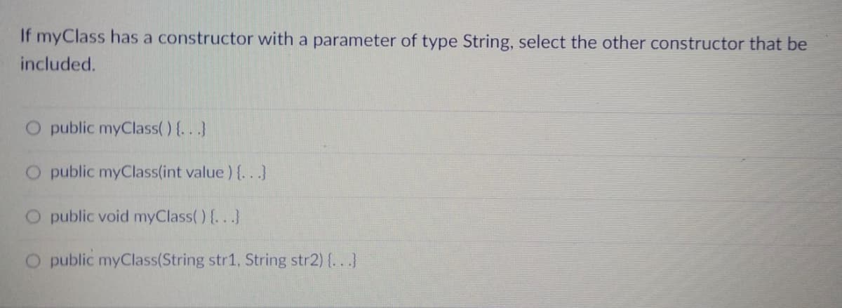 If myClass has a constructor with a parameter of type String, select the other constructor that be
included.
public myClass() {...}
O public myClass(int value) {..)
O public void myClass() {...}
O public myClass(String str1, String str2) {...}