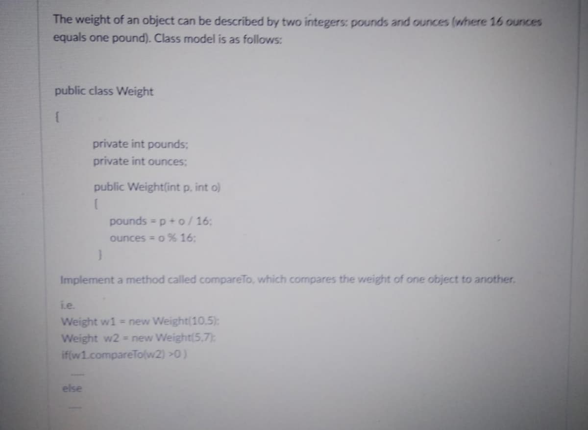 The weight of an object can be described by two integers: pounds and ounces (where 16 ounces
equals one pound). Class model is as follows:
public class Weight
{
private int pounds;
private int ounces;
public Weight(int p. int o)
{
else
pounds = p + o/16:
ounces = 0 % 16:
}
Implement a method called compareTo, which compares the weight of one object to another.
i.e.
Weight w1 = new Weight(10,5):
Weight w2 = new Weight(5,7):
if(w1.compareTo(w2) >0)