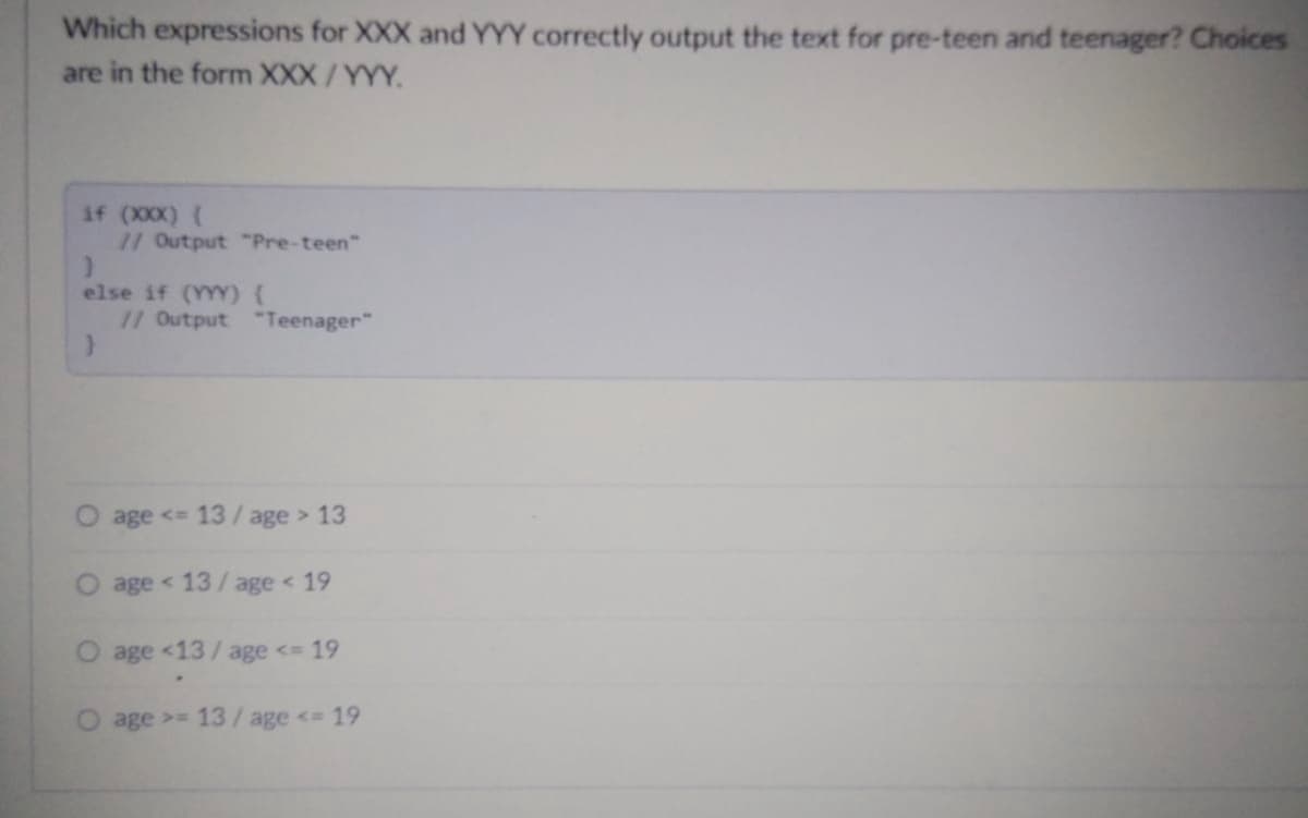 Which expressions for XXX and YYY correctly output the text for pre-teen and teenager? Choices
are in the form XXX/YYY.
if (XXX) {
// Output "Pre-teen"
}
else if (YYY) {
// Output "Teenager"
O age <= 13/age > 13
age < 13/age < 19
age <13/age <= 19
age >= 13/age <= 19
O