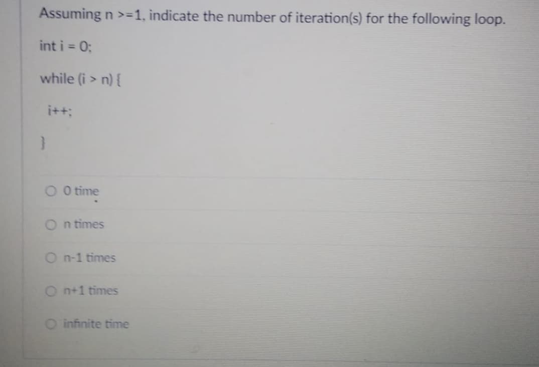 **Question:**
Assuming \( n \geq 1 \), indicate the number of iteration(s) for the following loop.

```cpp
int i = 0;
while (i > n) {
    i++;
}
```

**Options:**
 - ○ 0 time
 - ○ n times
 - ○ n-1 times
 - ○ n+1 times
 - ○ infinite time

**Explanation:**

- The loop initializes the integer variable `i` to 0 and increments it by 1 as long as the condition \( i > n \) is met.
- Since `i` is initially 0, and `n` is greater than or equal to 1, the condition `i > n` will never be true at the start.
- Therefore, the loop will not execute even once.

**Correct Answer:**
 - ○ 0 time