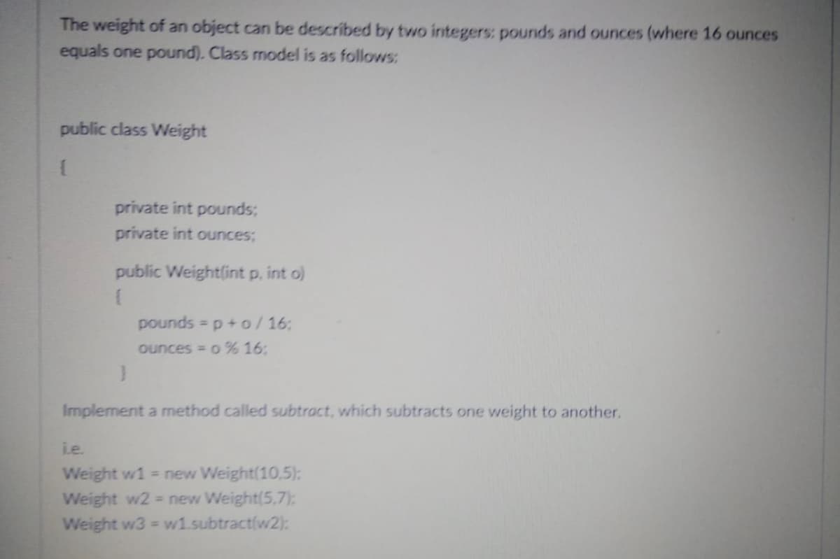 The weight of an object can be described by two integers: pounds and ounces (where 16 ounces
equals one pound). Class model is as follows:
public class Weight
{
private int pounds;
private int ounces;
public Weight(int p, int o)
(
pounds=p+o/16:
ounces = 0% 16:
}
Implement a method called subtract, which subtracts one weight to another.
i.e.
Weight w1 = new Weight(10.5):
Weight w2 = new Weight(5.7):
Weight w3= w1.subtract(w2):