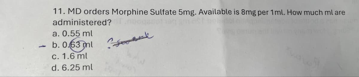 11. MD orders Morphine Sulfate 5mg. Available is 8mg per 1 ml. How much ml are
administered?
a. 0.55 ml
b. 0.63 ml
c. 1.6 ml
d. 6.25 ml