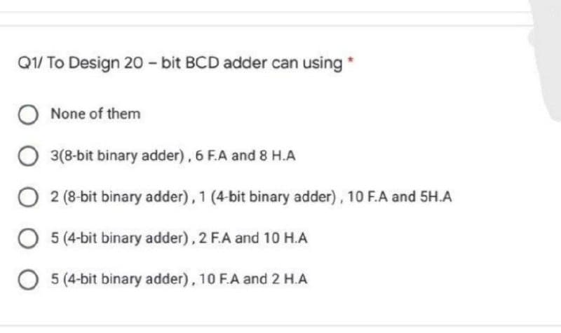 Q1/ To Design 20 - bit BCD adder can using *
None of them
3(8-bit binary adder), 6 F.A and 8 H.A
2 (8-bit binary adder), 1 (4-bit binary adder), 10 F.A and 5H.A
O 5 (4-bit binary adder), 2 F.A and 10 H.A
5 (4-bit binary adder), 10 F.A and 2 H.A
