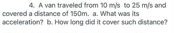 4. A van traveled from 10 m/s to 25 m/s and
covered a distance of 150m. a. What was its
acceleration? b. How long did it cover such distance?
