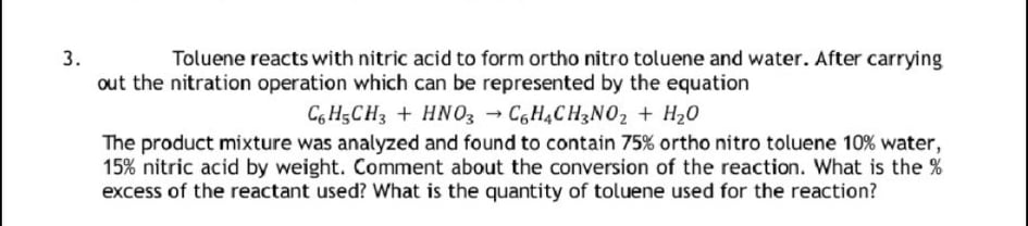 Toluene reacts with nitric acid to form ortho nitro toluene and water. After carrying
out the nitration operation which can be represented by the equation
C6 H5CH3 + HNO3 → C6H4CH3NO2 + H20
The product mixture was analyzed and found to contain 75% ortho nitro toluene 10% water,
15% nitric acid by weight. Comment about the conversion of the reaction. What is the %
excess of the reactant used? What is the quantity of toluene used for the reaction?
3.
