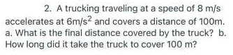 2. A trucking traveling at a speed of 8 m/s
accelerates at 6m/s? and covers a distance of 100m.
a. What is the final distance covered by the truck? b.
How long did it take the truck to cover 100 m?
