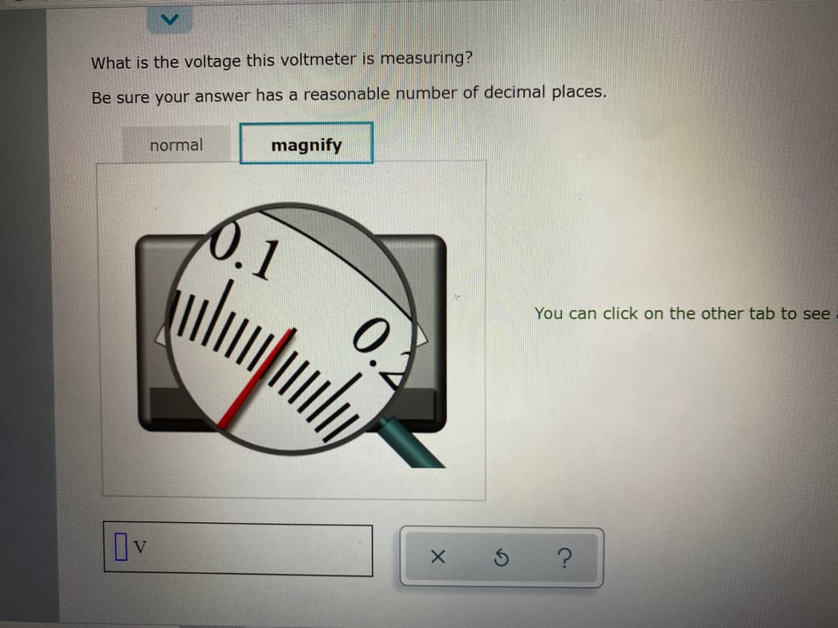 What is the voltage this voltmeter is measuring?
Be sure your answer has a reasonable number of decimal places.
normal
magnify
0.1
You can click on the other tab to see
Iv
0.2
