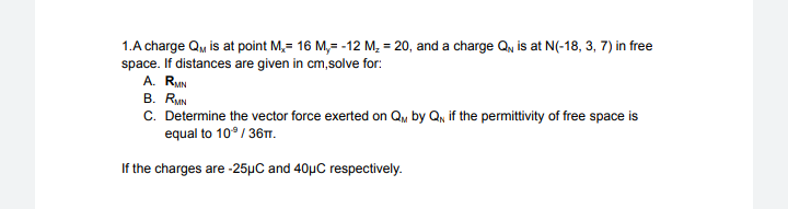 1.A charge QM is at point M, 16 M,= -12 M₂ = 20, and a charge Q, is at N(-18, 3, 7) in free
space. If distances are given in cm,solve for:
A. RMN
B. RMN
C. Determine the vector force exerted on QM by QN if the permittivity of free space is
equal to 10°/36TT.
If the charges are -25μC and 40µC respectively.