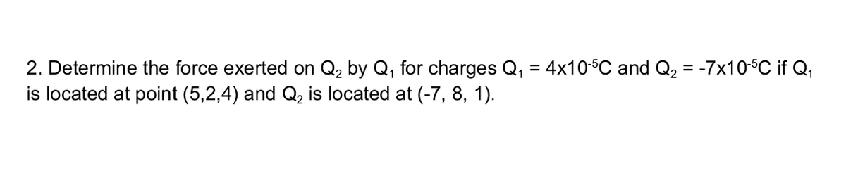 2. Determine the force exerted on Q₂ by Q₁ for charges Q₁ = 4x10-5℃ and Q₂ = -7x10-5C if Q₁
is located at point (5,2,4) and Q₂ is located at (-7, 8, 1).