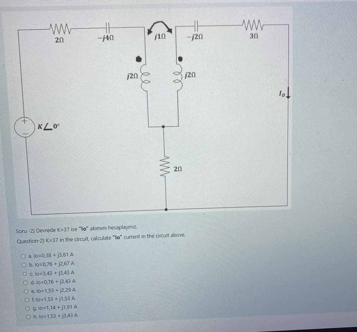 ww
202
KL00
-j40
O a. lo=0,38 + j3,81 A
O b. lo=0,76 + j2,67 A
O c. lo=3,43 + j3,43 A
O d. lo=0,76 + j3,43 A
O e. lo=1,53 + j2,29 A
O f. lo=1,53 +j1,53 A
O g. lo=1,14 +j1,91 A
Oh. lo=1,53 +j3,43 A
23
j20
j10
www
20
Soru -2) Devrede K-37 ise "lo" akımını hesaplayınız.
Question-2) K-37 in the circuit, calculate "lo" current in the circuit above.
-j20
j20
www
3Ω
10