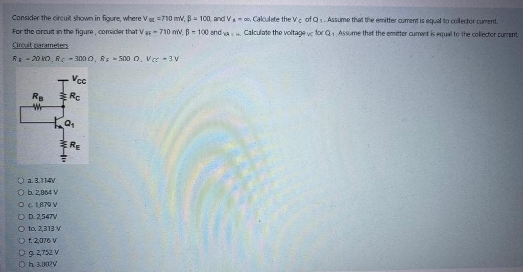 Consider the circuit shown in figure, where V BE =710 mV, ß= 100, and VA = 0o. Calculate the Vc of Q₁. Assume that the emitter current is equal to collector current.
For the circuit in the figure, consider that V BE = 710 mV, B = 100 and VA=
Calculate the voltage vc for Q1. Assume that the emitter current is equal to the collector current.
Circuit parameters
R = 20 kn, RC = 3002, RE = 500 2, V cc = 3 V
RB
W
ka₁
"M
O a. 3.114V
O b. 2,864 V
O c. 1,879 V
O D. 2,547V
O to. 2,313 V
O f. 2,076 V
O g. 2,752 V
Oh. 3.002V
Vcc
Rc
RE