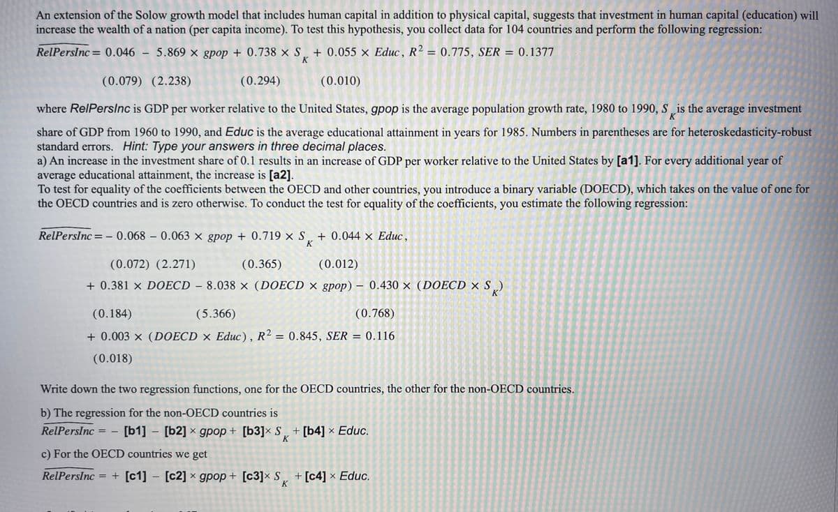 An extension of the Solow growth model that includes human capital in addition to physical capital, suggests that investment in human capital (education) will
increase the wealth of a nation (per capita income). To test this hypothesis, you collect data for 104 countries and perform the following regression:
RelPersInc = 0.046 - 5.869 × gpop + 0.738 × S₂ + 0.055 × Educ, R² = 0.775, SER = 0.1377
K
(0.079) (2.238)
(0.294)
(0.010)
where RelPersInc is GDP per worker relative to the United States, gpop is the average population growth rate, 1980 to 1990, S is the average investment
K
share of GDP from 1960 to 1990, and Educ is the average educational attainment in years for 1985. Numbers in parentheses are for heteroskedasticity-robust
standard errors. Hint: Type your answers in three decimal places.
a) An increase in the investment share of 0.1 results in an increase of GDP per worker relative to the United States by [a1]. For every additional year of
average educational attainment, the increase is [a2].
To test for equality of the coefficients between the OECD and other countries, you introduce a binary variable (DOECD), which takes on the value of one for
the OECD countries and is zero otherwise. To conduct the test for equality of the coefficients, you estimate the following regression:
RelPersInc = -0.068 - 0.063 × gpop + 0.719 × S¸ + 0.044 × Educ,
K
(0.072) (2.271)
(0.365)
(0.012)
+ 0.381 × DOECD - 8.038 × (DOECD × gpop) - 0.430 × (DOECD × S)
(0.184)
(5.366)
(0.768)
+ 0.003 x (DOECD x Educ), R2 = 0.845, SER = 0.116
(0.018)
Write down the two regression functions, one for the OECD countries, the other for the non-OECD countries.
b) The regression for the non-OECD countries is
RelPersInc = [b1] - [b2] x gpop + [b3]x S + [b4] × Educ.
X
X
K
-
c) For the OECD countries we get
RelPersInc = + [c1] [c2] x gpop+ [c3]x S + [c4] × Educ.
X
K