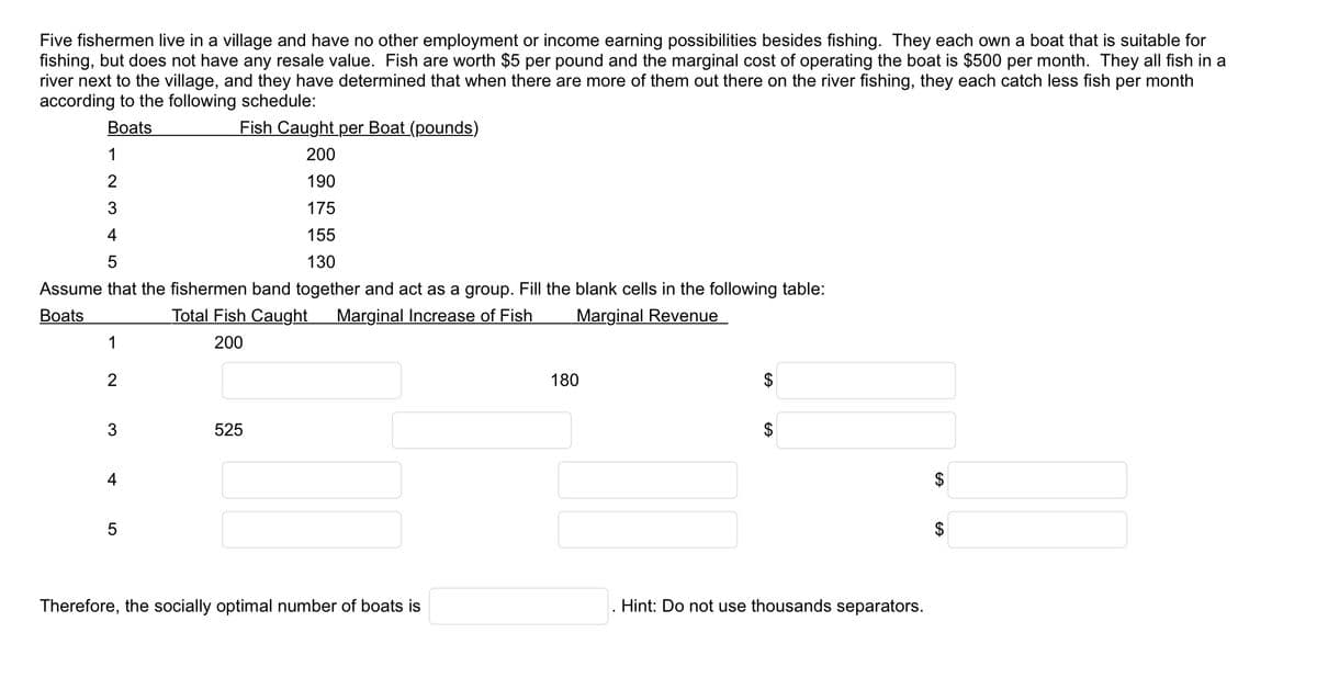 Five fishermen live in a village and have no other employment or income earning possibilities besides fishing. They each own a boat that is suitable for
fishing, but does not have any resale value. Fish are worth $5 per pound and the marginal cost of operating the boat is $500 per month. They all fish in a
river next to the village, and they have determined that when there are more of them out there on the river fishing, they each catch less fish per month
according to the following schedule:
Boats
Fish Caught per Boat (pounds)
200
190
175
155
130
Assume that the fishermen band together and act as a group. Fill the blank cells in the following table:
Boats
Total Fish Caught Marginal Increase of Fish
Marginal Revenue
200
1
2
3
4
5
1
2
3
4
5
525
Therefore, the socially optimal number of boats is
180
$
Hint: Do not use thousands separators.
$
GA