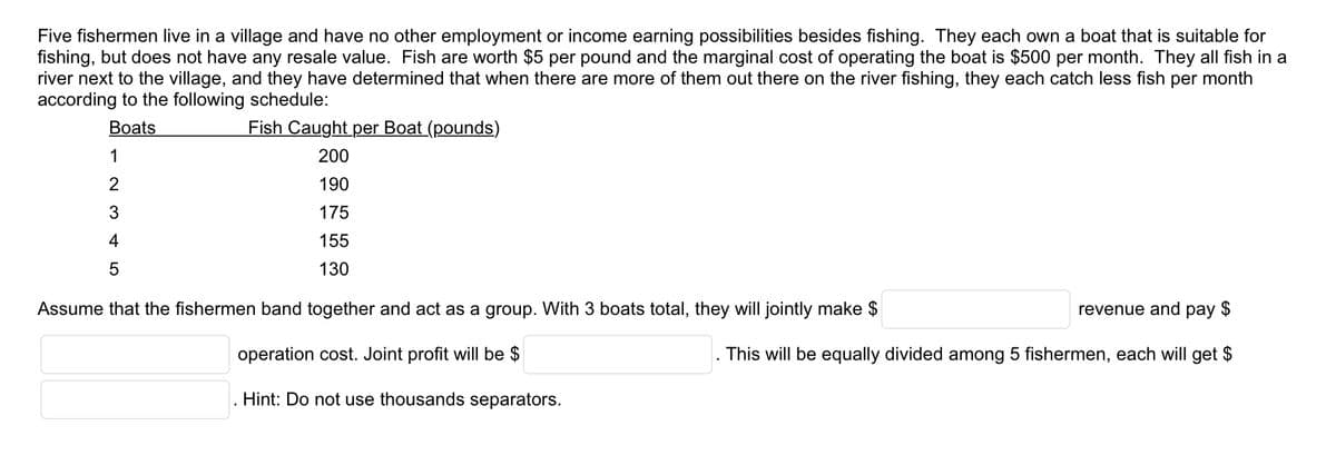 Five fishermen live in a village and have no other employment or income earning possibilities besides fishing. They each own a boat that is suitable for
fishing, but does not have any resale value. Fish are worth $5 per pound and the marginal cost of operating the boat is $500 per month. They all fish in a
river next to the village, and they have determined that when there are more of them out there on the river fishing, they each catch less fish per month
according to the following schedule:
Boats
Fish Caught per Boat (pounds)
200
190
175
155
5
130
Assume that the fishermen band together and act as a group. With 3 boats total, they will jointly make $
operation cost. Joint profit will be $
Hint: Do not use thousands separators.
1
2
3
4
+5
revenue and pay $
This will be equally divided among 5 fishermen, each will get $