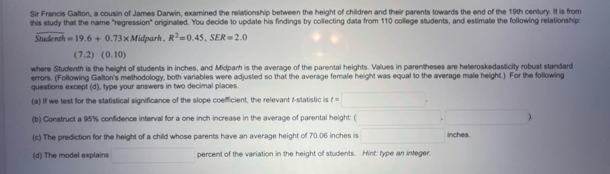 Sir Francis Galton, a cousin of James Darwin, examined the relationship between the height of children and their parents towards the end of the 19th century. It is from
this study that the name "regression" originated. You decide to update his findings by collecting data from 110 college students, and estimate the following relationship:
Studenth=19.6+ 0.73x Midparh, R²=0.45, SER=2.0
(7.2) (0.10)
where Studenth is the height of students in inches, and Midparh is the average of the parental heights. Values in parentheses are heteroskedasticity robust standard
errors. (Following Galton's methodology, both variables were adjusted so that the average female height was equal to the average male height.) For the following
questions except (d), type your answers in two decimal places.
(a) If we test for the statistical significance of the slope coefficient, the relevant t-statistic is t =
(b) Construct a 95% confidence interval for a one inch increase in the average of parental height: (
(c) The prediction for the height of a child whose parents have an average height of 70.06 inches is
(d) The model explains
percent of the variation in the height of students. Hint: type an integer.
inches.