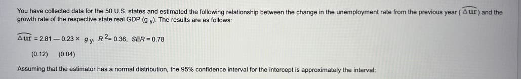 You have collected data for the 50 U.S. states and estimated the following relationship between the change in the unemployment rate from the previous year (Aur) and the
growth rate of the respective state real GDP (g y). The results are as follows:
Aur = 2.81-0.23 x gy, R2=0.36, SER = 0.78
(0.12) (0.04)
Assuming that the estimator has a normal distribution, the 95% confidence interval for the intercept is approximately the interval: