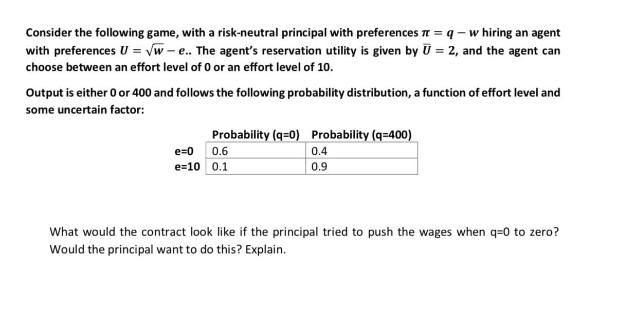 Consider the following game, with a risk-neutral principal with preferences π = q - w hiring an agent
with preferences U = √w-e.. The agent's reservation utility is given by Ū = 2, and the agent can
choose between an effort level of 0 or an effort level of 10.
Output is either 0 or 400 and follows the following probability distribution, a function of effort level and
some uncertain factor:
e=0
e=10
Probability (q=0) Probability (q=400)
0.6
0.4
0.9
0.1
What would the contract look like if the principal tried to push the wages when q=0 to zero?
Would the principal want to do this? Explain.