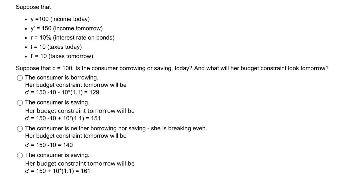 Suppose that
y =100 (income today)
• y' = 150 (income tomorrow)
10% (interest rate on bonds)
%3D
r =
• t = 10 (taxes today)
• t' = 10 (taxes tomorrow)
Suppose that c = 100. Is the consumer borrowing or saving, today? And what will her budget constraint look tomorrow?
The consumer is borrowing.
Her budget constraint tomorrow will be
c' = 150 -10 - 10*(1.1) = 129
The consumer is saving.
Her budget constraint tomorrow will be
c' = 150 -10 + 10*(1.1) = 151
O The consumer is neither borrowing nor saving - she is breaking even.
Her budget constraint tomorrow will be
c' = 150 -10 = 140
O The consumer is saving.
Her budget constraint tomorrow will be
c' = 150 + 10*(1.1) = 161
%D
