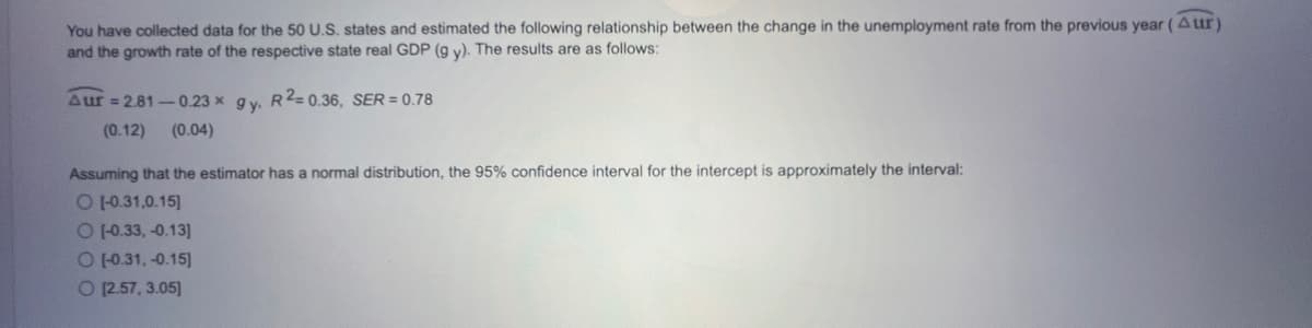 You have collected data for the 50 U.S. states and estimated the following relationship between the change in the unemployment rate from the previous year (Aur)
and the growth rate of the respective state real GDP (g y). The results are as follows:
Aur=2.81-0.23 x gy, R2=0.36, SER = 0.78
(0.12) (0.04)
Assuming that the estimator has a normal distribution, the 95% confidence interval for the intercept is approximately the interval:
O [-0.31,0.15]
O (-0.33, -0.13]
O [-0.31,-0.15]
O [2.57, 3.05]
