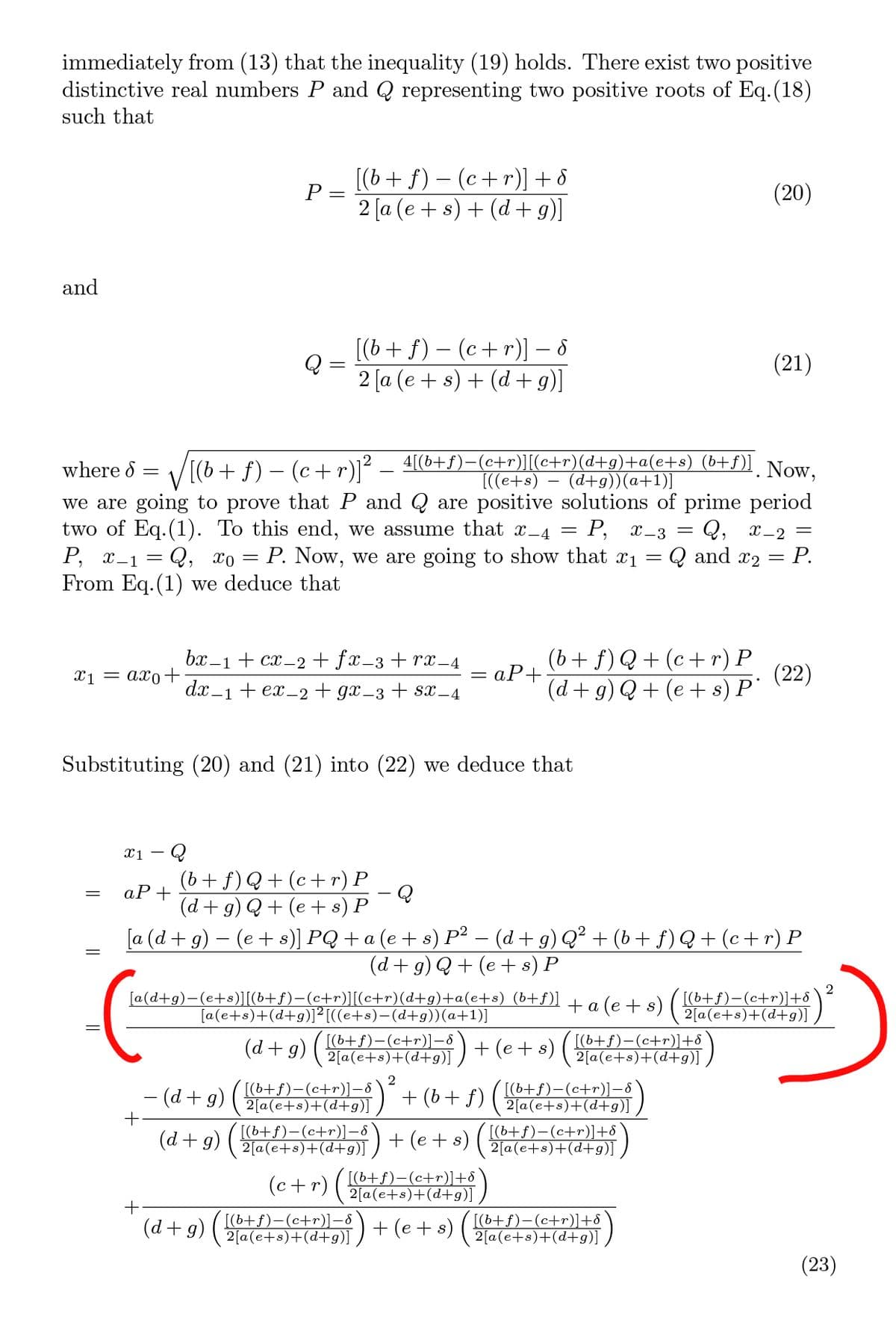 immediately from (13) that the inequality (19) holds. There exist two positive
distinctive real numbers P and Q representing two positive roots of Eq.(18)
such that
[(b + f) – (c+r)] + 8
P =
(20)
2 [a (e + s) + (d + g)]
and
[(b+ f) – (c+r)] – 8
Q
(21)
2 [a (e + s) + (d +g)]
[(b + f) – (c+ r)]²
4[(b+f)-(c+r)][(c+r)(d+g)+a(e+s) (b+f)] Now,
(d+g))(a+1)]
where d =
[((e+s)
two of Eq.(1). To this end, we assume that x_4
P, x-1 = Q, xo = P. Now, we are going to show that x1 =
From Eq.(1) we deduce that
we are going to prove that P and Q are positive solutions of prime period
Q, x-2 =
Q and x2
= P, x-3
Р.
(b+ f) Q + (c+ r) P
aP+
bx –1 + cx_2 + fx_3 + rx-4
X1 = axo-+
(22)
dx-1 + ex-2 + gx_3 + sx –4
(d + g) Q+ (e + s) P'
Substituting (20) and (21) into (22) we deduce that
(b+ f)Q+ (c+ r) P
aP+
(d + g) Q+ (e + s) P
[a (d + g) – (e + s)] PQ + a (e + s) P² – (d + g) Q² + (b+ f)Q+ (c+ r) P
(d + g) Q+ (e + s) P
[a(d+g)-(e+s)][(b+f)-(c+r)[c+r)(d+g)+a(e+s) (b+f)]
[a(e+s)+(d+g)]²[((e+s)-(d+g))(a+1)]
+ a (e + s)
2
[(6+f)-(c+r)]+8
2[a(e+s)+(d+g)]
(d + g)
[(b+f)-(c+r)]-8
2[a(e+s)+(d+g)]
+ (e + s)
[(b+f)-(c+r)]+8
2[a(e+s)+(d+g)]
- (d + g)
2
[(b+f)-(c+r)]-8
2[a(e+s)+(d+g)]
+ (b+ f)
[(b+f)-(c+r)]-8
2[a(e+s)+(d+g)]
(d + g)
[(b+f)-(c+r)]-8
2[a(e+s)+(d+g)]
+ (e + s)
[(b+f)-(c+r)]+8
2[a(e+s)+(d+g)]
(c+r)
[(b+f)-(c+r)]+8
2[a(e+s)+(d+g)]
(d + g) ( 6+f)-(c+r)]-8
[(b+f)-(c+r)]+8
2[a(e+s)+(d+g)]
2[a(e+s)+(d+g)]) + (e+ s)
(23)
