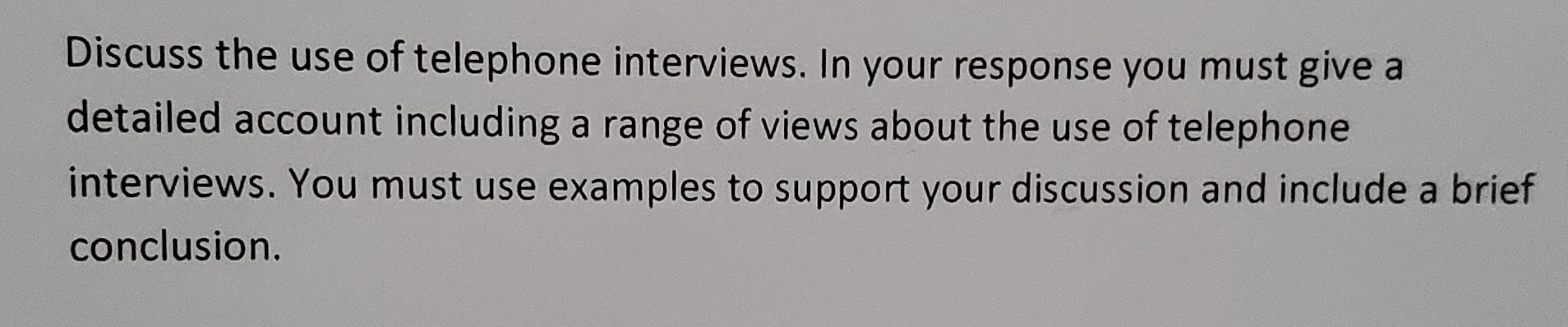 Discuss the use of telephone interviews. In your response you must give a
detailed account including a range of views about the use of telephone
interviews. You must use examples to support your discussion and include a brief
conclusion.
