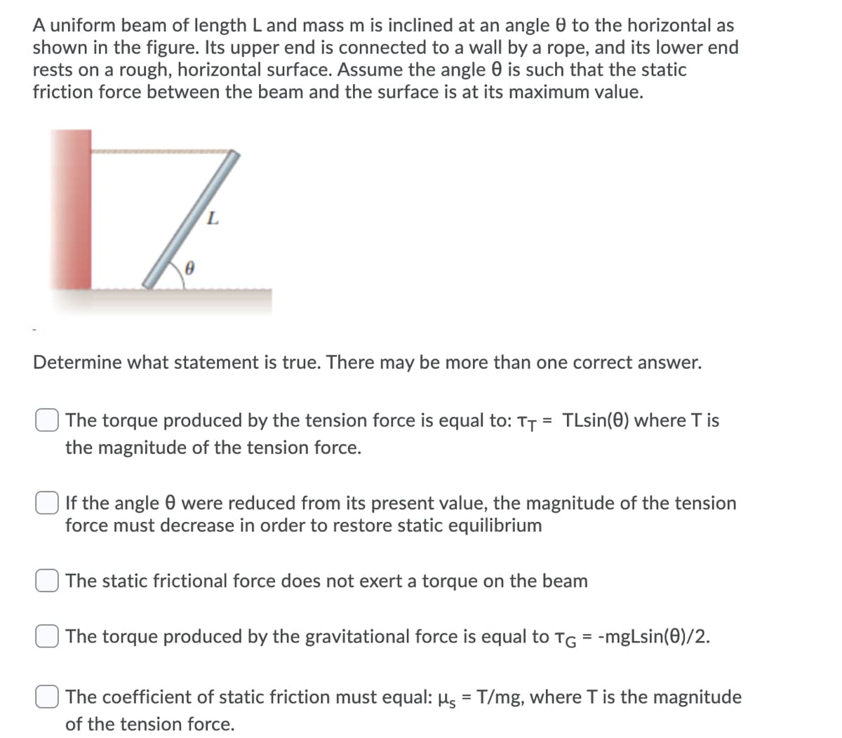 A uniform beam of length L and mass m is inclined at an angle 0 to the horizontal as
shown in the figure. Its upper end is connected to a wall by a rope, and its lower end
rests on a rough, horizontal surface. Assume the angle 0 is such that the static
friction force between the beam and the surface is at its maximum value.
Determine what statement is true. There may be more than one correct answer.
TLsin(0) where T is
The torque produced by the tension force is equal to: TT =
the magnitude of the tension force.
If the angle 0 were reduced from its present value, the magnitude of the tension
force must decrease in order to restore static equilibrium
The static frictional force does not exert a torque on the beam
The torque produced by the gravitational force is equal to TG = -mgLsin(0)/2.
The coefficient of static friction must equal: Hs = T/mg, where T is the magnitude
%3D
of the tension force.
