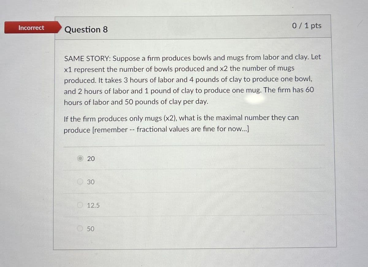 Incorrect
Question 8
0/1 pts
SAME STORY: Suppose a firm produces bowls and mugs from labor and clay. Let
x1 represent the number of bowls produced and x2 the number of mugs
produced. It takes 3 hours of labor and 4 pounds of clay to produce one bowl,
and 2 hours of labor and 1 pound of clay to produce one mug. The firm has 60
hours of labor and 50 pounds of clay per day.
If the firm produces only mugs (x2), what is the maximal number they can
produce [remember -- fractional values are fine for now...]
20
30
12.5
50