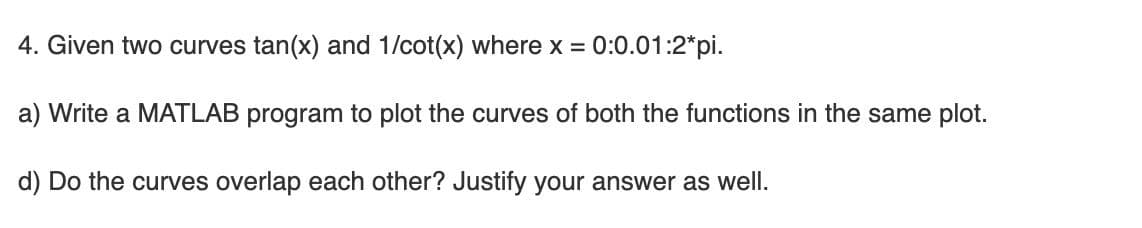 4. Given two curves tan(x) and 1/cot(x) where x = 0:0.01:2*pi.
a) Write a MATLAB program to plot the curves of both the functions in the same plot.
d) Do the curves overlap each other? Justify your answer as well.
