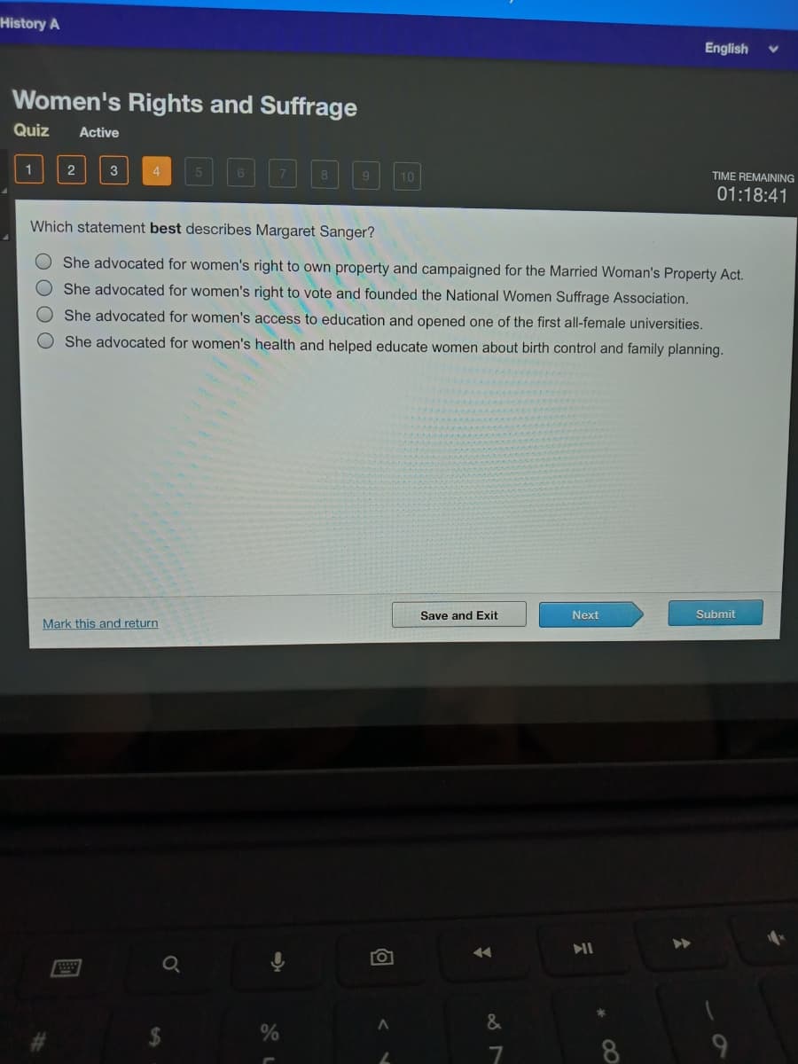 History A
English
Women's Rights and Suffrage
Quiz
Active
1
2
10
TIME REMAINING
01:18:41
Which statement best describes Margaret Sanger?
O She advocated for women's right to own property and campaigned for the Married Woman's Property Act.
She advocated for women's right to vote and founded the National Women Suffrage Association.
She advocated for women's access to education and opened one of the first all-female universities.
She advocated for women's health and helped educate women about birth control and family planning.
Save and Exit
Next
Submit
Mark this and return
Q
8
OOO O

