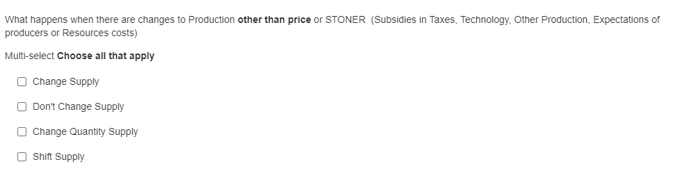 What happens when there are changes to Production other than price or STONER (Subsidies in Taxes, Technology, Other Production, Expectations of
producers or Resources costs)
Multi-select Choose all that apply
O Change Supply
O Don't Change Supply
O Change Quantity Supply
O Shift Supply
