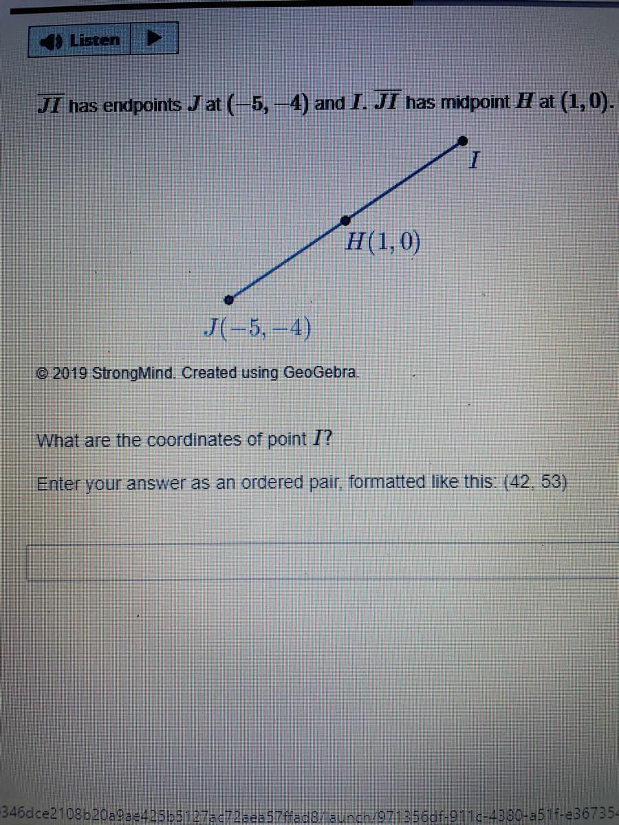 4Listen
JI has endpoints J at (-5,-4) and I. JI has midpoint H at (1,0).
H(1,0)
J(-5,-4)
© 2019 StrongMind. Created using GeoGebra.
What are the coordinates of point I?
Enter your answer as an ordered pair, formatted like this: (42, 53)
346dce2108b20=9ae425b5127ac72aea57ffac8/aunch/971356dr-911c-4380-a5f-e36735-
