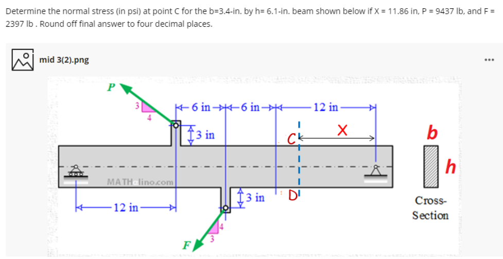 Determine the normal stress (in psi) at point C for the b=3.4-in. by h= 6.1-in. beam shown below if X = 11.86 in, P = 9437 Ib, and F =
2397 Ib. Round off final answer to four decimal places.
mid 3(2).png
...
6 in 6 in→
12 in
$3 in
Ck
b
h
MATH lino.com
3 in
D'
Cross-
12 in
Section
F
