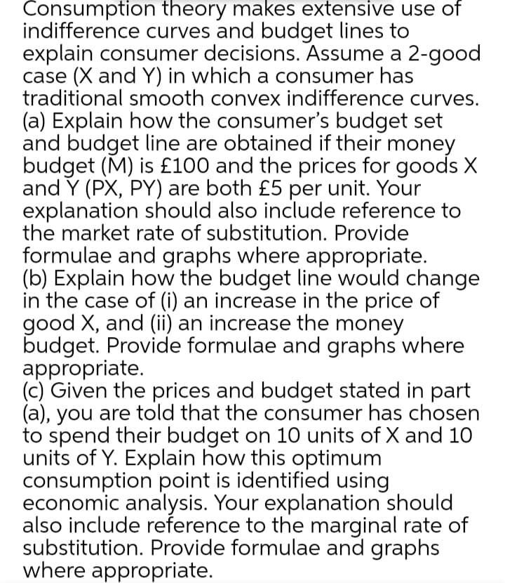 Consumption theory makes extensive use of
indifference curves and budget lines to
explain consumer decisions. Assume a 2-good
case (X and Y) in which a consumer has
traditional smooth convex indifference curves.
(a) Explain how the consumer's budget set
and budget line are obtained if their money
budget (M) is £100 and the prices for goods X
and Y (PX, PY) are both £5 per unit. Your
explanation should also include reference to
the market rate of substitution. Provide
formulae and graphs where appropriate.
(b) Explain how the budget line would change
in the case of (i) an increase in the price of
good X, and (ii) an increase the money
budget. Provide formulae and graphs where
appropriate.
(c) Given the prices and budget stated in part
(a), you are told that the consumer has chosen
to spend their budget on 10 units of X and 10
units of Y. Explain how this optimum
consumption point is identified using
economic analysis. Your explanation should
also include reference to the marginal rate of
substitution. Provide formulae and graphs
where appropriate.
