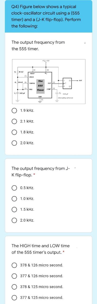 Q4) Figure below shows a typical
clock-oscillator circuit using a (555
timer) and a (J-K flip-flop). Perform
the following:
The output frequency from
the 555 timer.
|(4)
18)
R. S6 KO
SET
Va
(7)
DISCH
our
The
R INAO (6)
(3)
OUr
555
(2)
TRIG
Timer cONr
G a01
0.01 AF
(decouptng aptonu
O 1.9 kHz.
2.1 kHz.
1.8 kHz.
2.0 kHz.
The output frequency from J-
K flip-flop. *
0.5 kHz.
O 1.0 kHz.
1.5 kHz.
2.0 kHz.
The HIGH time and LOW time
of the 555 timer's output.
378 & 126 micro second.
377 & 126 micro second.
378 & 125 micro second.
377 & 125 micro second.
