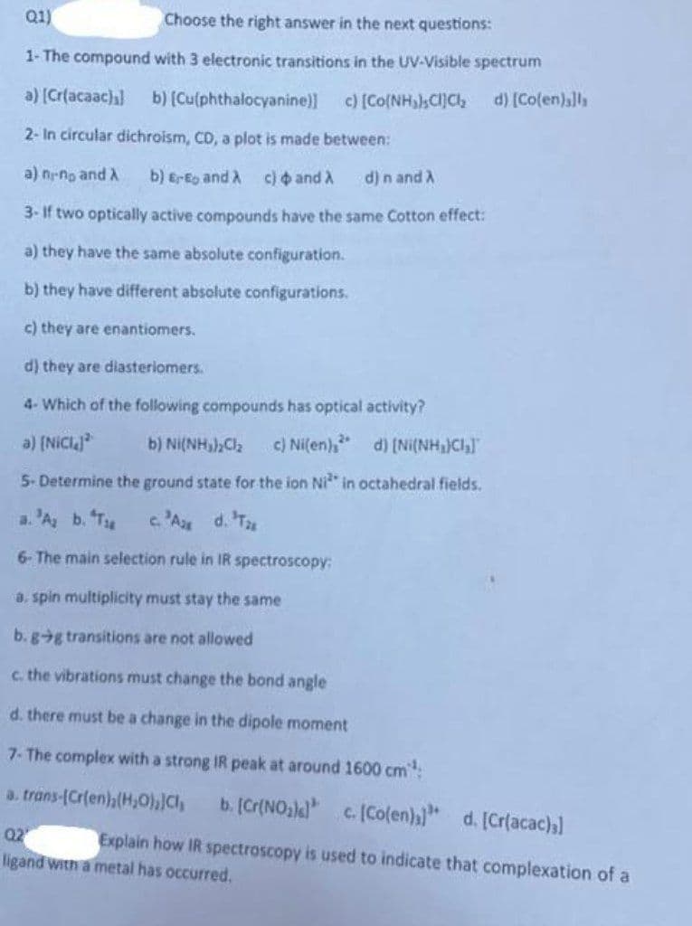 ### Multiple Choice Questions on Spectroscopy and Coordination Compounds

**Q1) Choose the right answer in the next questions:**

1. **The compound with 3 electronic transitions in the UV-Visible spectrum:**
   - a) [Cr(acacac)₃]
   - b) [Cu(phthalocyanine)]
   - c) [Co(NH₃)₅Cl]Cl₂
   - d) [Co(en)₃]I₃

2. **In circular dichroism (CD), a plot is made between:**
   - a) n₁ - n_D and λ
   - b) E_r - E_D and λ
   - c) Φ and λ 
   - d) n and λ

3. **If two optically active compounds have the same Cotton effect:**
   - a) They have the same absolute configuration.
   - b) They have different absolute configurations.
   - c) They are enantiomers.
   - d) They are diastereomers.

4. **Which of the following compounds has optical activity?**
   - a) [NiCl₄]²⁻
   - b) Ni(NH₃)₂Cl₂
   - c) Ni(en)₃²⁺
   - d) [Ni(NH₃)₄]²⁺

5. **Determine the ground state for the ion Ni²⁺ in octahedral fields:**
   - a) ³A₂g
   - b) ⁴T₁g
   - c) ²A₂g
   - d) ³T₂g

6. **The main selection rule in IR spectroscopy:**
   - a) Spin multiplicity must stay the same.
   - b) g -> g transitions are not allowed.
   - c) The vibrations must change the bond angle.
   - d) There must be a change in the dipole moment.

7. **The complex with a strong IR peak at around 1600 cm⁻¹**
   - a) trans-[Cr(en)₂(H₂O)₂]Cl₃
   - b) [Cr(NO₂)₄]⁻
   - c) [Co(en)₃]³⁺
   - d) [Cr(acac)₃]

**