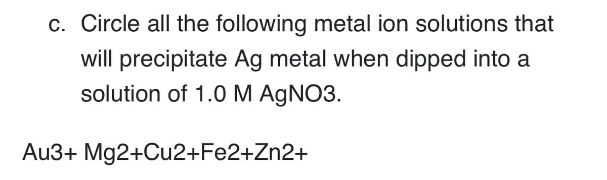 c. Circle all the following metal ion solutions that
will precipitate Ag metal when dipped into a
solution of 1.0 M AGNO3.
Au3+ Mg2+Cu2+Fe2+Zn2+
