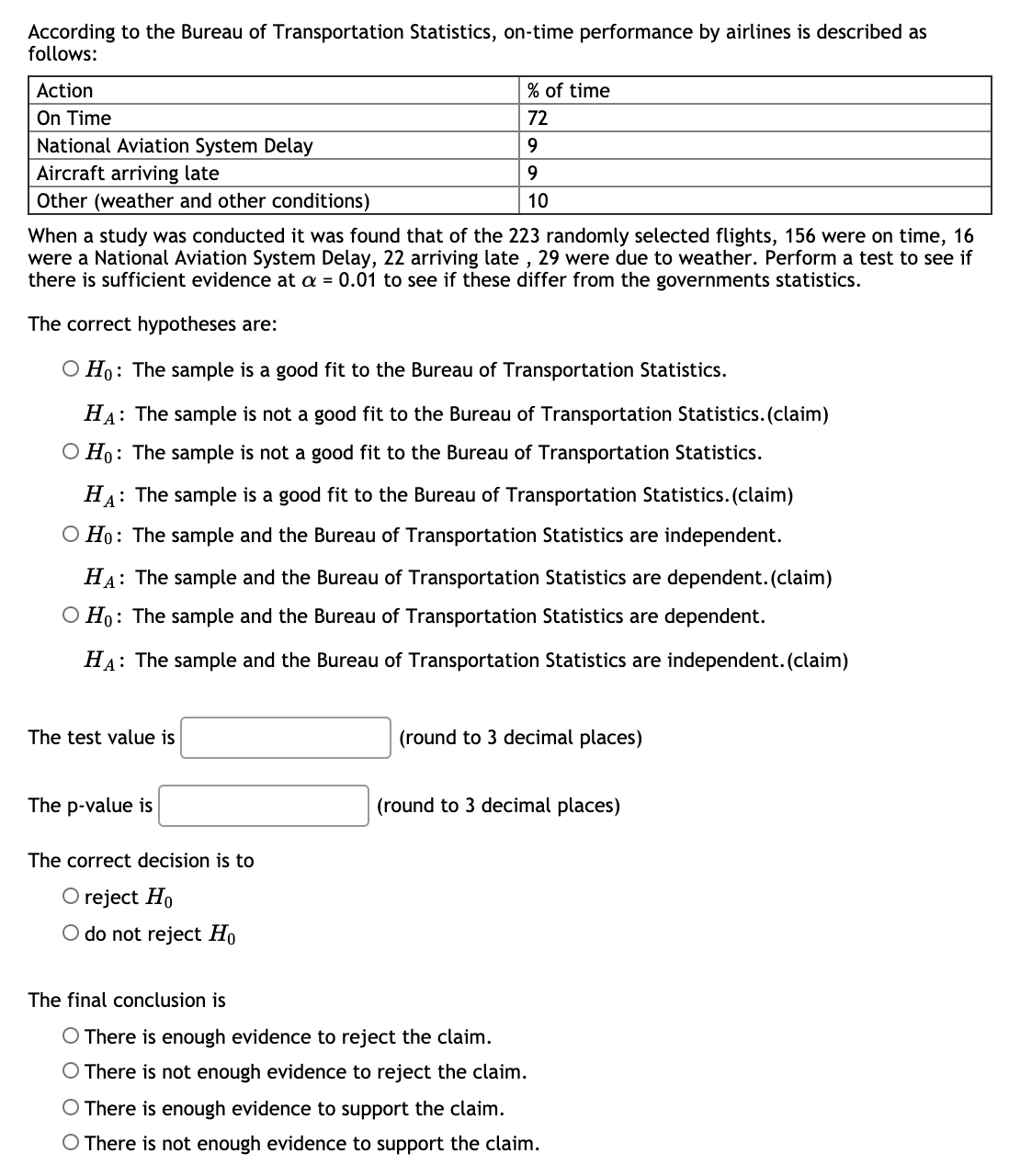 According to the Bureau of Transportation Statistics, on-time performance by airlines is described as
follows:
Action
% of time
On Time
72
National Aviation System Delay
9.
Aircraft arriving late
Other (weather and other conditions)
9.
10
When a study was conducted it was found that of the 223 randomly selected flights, 156 were on time, 16
were a National Aviation System Delay, 22 arriving late , 29 were due to weather. Perform a test to see if
there is sufficient evidence at a = 0.01 to see if these differ from the governments statistics.
The correct hypotheses are:
O Ho: The sample is a good fit to the Bureau of Transportation Statistics.
HA: The sample is not a good fit to the Bureau of Transportation Statistics. (claim)
O Ho: The sample is not a good fit to the Bureau of Transportation Statistics.
HA: The sample is a good fit to the Bureau of Transportation Statistics. (claim)
O Ho: The sample and the Bureau of Transportation Statistics are independent.
HA: The sample and the Bureau of Transportation Statistics are dependent. (claim)
O Ho: The sample and the Bureau of Transportation Statistics are dependent.
HA: The sample and the Bureau of Transportation Statistics are independent. (claim)
The test value is
(round to 3 decimal places)
The p-value is
(round to 3 decimal places)
The correct decision is to
O reject Ho
O do not reject Ho
The final conclusion is
O There is enough evidence to reject the claim.
O There is not enough evidence to reject the claim.
O There is enough evidence to support the claim.
O There is not enough evidence to support the claim.
