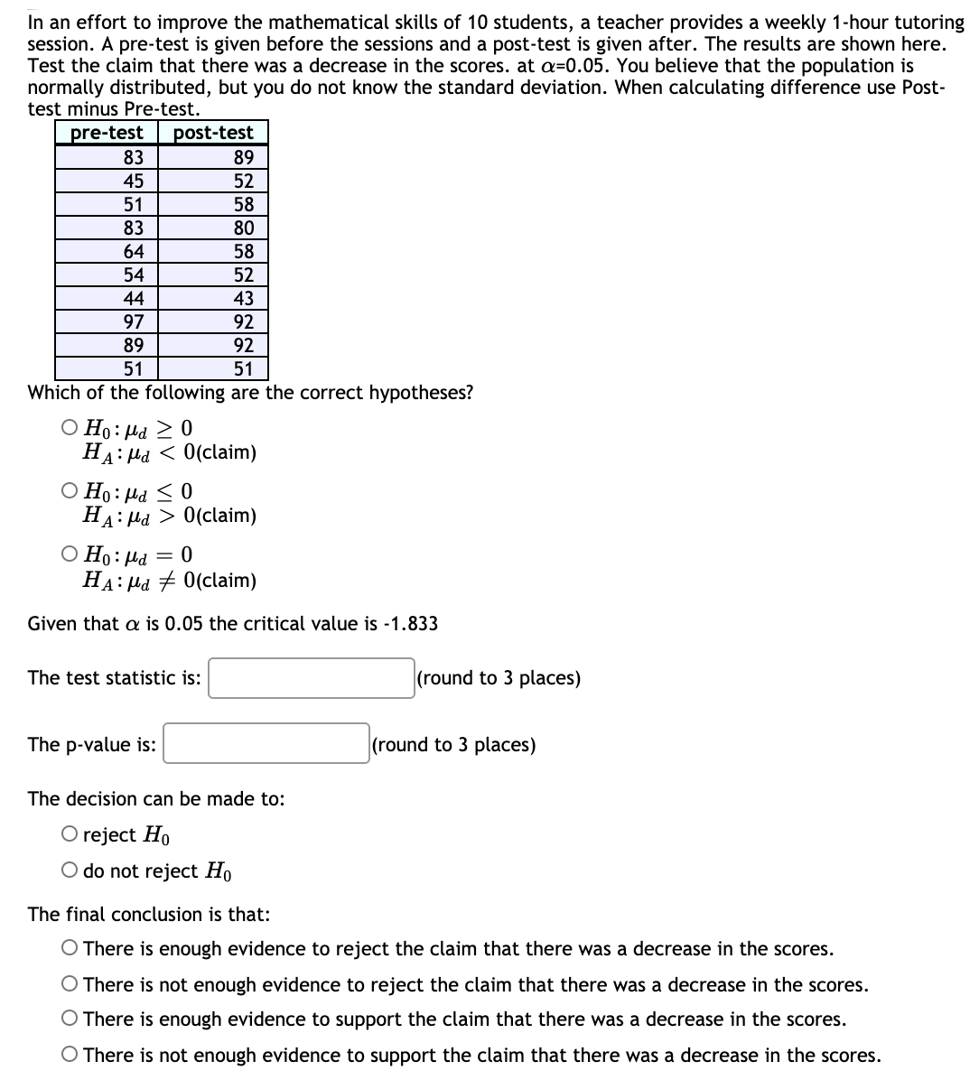 In an effort to improve the mathematical skills of 10 students, a teacher provides a weekly 1-hour tutoring
session. A pre-test is given before the sessions and a post-test is given after. The results are shown here.
Test the claim that there was a decrease in the scores. at a=0.05. You believe that the population is
normally distributed, but you do not know the standard deviation. When calculating difference use Post-
test minus Pre-test.
post-test
83
pre-test
89
45
52
51
58
83
80
64
58
54
52
44
43
97
92
89
92
51
51
Which of the following are the correct hypotheses?
O Ho: Hd 2 0
На: Ma < 0(claim)
O Ho: Hd <0
HA: Hd > 0(claim)
O Ho:µd = 0
HA: Hd + 0(claim)
Given that a is 0.05 the critical value is -1.833
The test statistic is:
(round to 3 places)
The p-value is:
(round to 3 places)
The decision can be made to:
O reject Ho
O do not reject Ho
The final conclusion is that:
O There is enough evidence to reject the claim that there was a decrease in the scores.
O There is not enough evidence to reject the claim that there was a decrease in the scores.
O There is enough evidence to support the claim that there was a decrease in the scores.
O There is not enough evidence to support the claim that there was a decrease in the scores.
