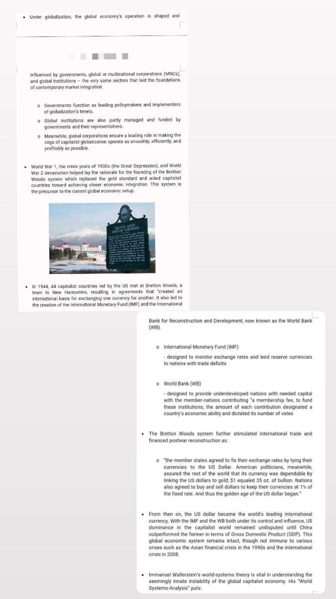 • Under globalization, the global economy's operation is shaped and
Influenced by governments, global or multinational corporations (MNCS),
and global institutions - the very same sectors that laid the foundations
of contemporary market integration.
o Governments function as leading policymakers and implementers
of globalization's tenets.
O Global institutions are also partly managed and funded by
governments and their representatives.
o Meanwhile, global corporations ensure a leading role in making the
cogs of capitalist globalization operate as smoothly, efficiently, and
profitably as possible.
• World War 1, the crisis years of 1930s (the Great Depression), and World
War 2 devastation helped lay the rationale for the founding of the Bretton
Woods system which replaced the gold standard and aided capitalist
countries toward achieving closer economic integration. This system is
the precursor to the current global economic setup.
NETTON KOCDS
10TA ONRINCE
. n 1944, 44 capitalist countries led by the US met at Bretton Woods, a
town in New Hampshire, resulting in agreements that "created an
International basis for exchanging one currency for another. It also led to
the creation of the International Monetary Fund (IMF) and the International
Bank for Reconstruction and Development, now known as the World Bank
(WB).
o International Monetary Fund (IMF)
- designed to monitor exchange rates and lend reserve currencies
to nations with trade deficits
o World Bank (WB)
- designed to provide underdeveloped nations with needed capital
with the member-nations contributing "a membership fee, to fund
these institutions; the amount of each contribution designated a
country's economic ability and dictated its number of votes
• The Bretton Woods system further stimulated international trade and
financed postwar reconstruction as:
o the member states agreed to fix their exchange rates by tying their
currencies to the US Dollar. American politicians, meanwhile,
assured the rest of the world that its currency was dependable by
linking the US dollars to gold; $1 equaled 35 oz. of bullion. Nations
also agreed to buy and sell dollars to keep their currencies at 1% of
the fixed rate. And thus the golden age of the US dollar began."
• From then on, the US dollar became the world's leading international
currency. With the IMF and the WB both under its control and influence, US
dominance in the capitalist world remained undisputed until China
outperformed the former in terms of Gross Domestic Product (GDP). This
global economic system remains intact, though not immune to various
crises such as the Asian financial crisis in the 1990s and the international
crisis in 2008.
• Immanuel Wallerstein's world-systems theory is vital in understanding the
seemingly innate instability of the global capitalist economy. His "World
Systems-Analysis" puts:
