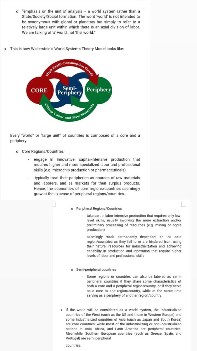 Cheap Labor and Raw Materials
Consumption Goods
o "emphasis on the unit of analysis - a world system rather than a
State/Society/Social formation. The word 'world' is not intended to
be synonymous with global or planetary but simply to refer to a
relatively large unit within which there is an axial division of labor.
We are talking of 'a' world, not 'the' world."
This is how Wallerstein's World Systems Theory Model looks like:
High Proft
Semi-
Periphery
Periphery
CORE
Every "world" or "large unit" of countries is composed of a core and a
periphery.
o Core Regions/Countries
- engage in innovative, capital-intensive production that
requires higher and more specialized labor and professional
skills (e.g. microchip production or pharmaceuticals)
typically treat their peripheries as sources of raw materials
and laborers, and as markets for their surplus products.
Hence, the economies of core regions/countries seemingly
grow at the expense of peripheral regions/countries.
o Peripheral Regions/Countries
take part
level skills, usually involving the mere extraction and/or
labor-intensive production that requires only low-
preliminary processing of resources (e.g. mining or copra
production)
seemingly made permanently dependent on the core
region/countries as they fail
their natural resources for industrialization and achieving
capability in production and innovation that require higher
levels of labor and profe
o or are hindered from using
onal skills
o Semi-peripheral countries
Some regions or countries can also be labeled as semi-
peripheral countries if they share some characteristics of
core and a peripheral region/country, or if they serve
as a core to one region/country, while at the same time
serving as a periphery of another region/country.
both
• If the world will be considered as a world system, the industrialized
countries of the West (such as the US and those in Western Europe) and
some industrialized countries of Asia (such as Japan and South Korea)
are core countries; while most of the industrializing or non-industrialized
nations in Asia, Africa, and Latin America are peripheral countries.
Meanwhile, Southern European countries (such as Greece, Spain, and
Portugal) are semi-peripheral
countries.
