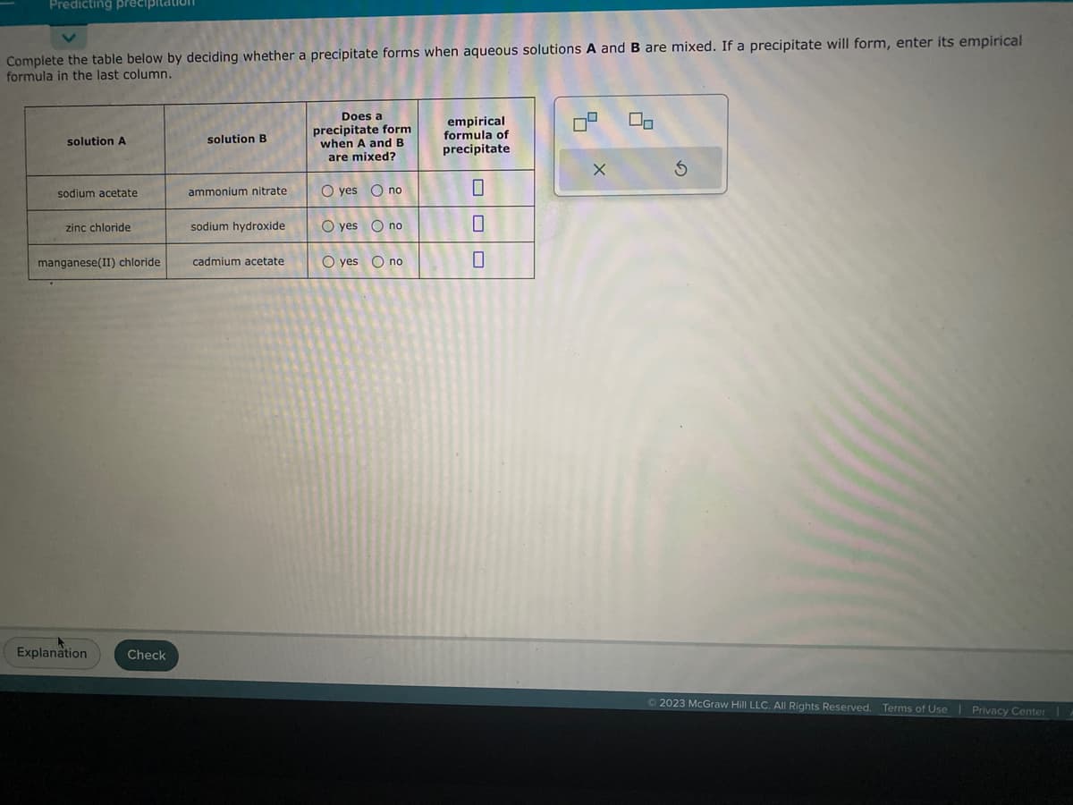 Predicting precipitation
Complete the table below by deciding whether a precipitate forms when aqueous solutions A and B are mixed. If a precipitate will form, enter its empirical
formula in the last column.
solution A
sodium acetate
zinc chloride
manganese(II) chloride
Explanation
Check
solution B
ammonium nitrate
sodium hydroxide
cadmium acetate
Does a
precipitate form
when A and B
are mixed?
O yes no
O yes no
O yes no
empirical
formula of
precipitate
0
0
60
X
00
© 2023 McGraw Hill LLC. All Rights Reserved. Terms of Use | Privacy Center |