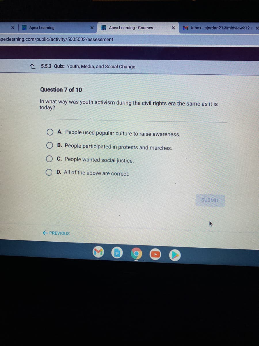 Apex Learning
Apex Learning - Courses
M Inbox- sjordan21@midviewk12.0 X
pexlearning.com/public/activity/5005003/assessment
1 5.5.3 Qulz: Youth, Media, and Social Change
Question 7 of 10
In what way was youth activism during the civil rights era the same as it is
today?
A. People used popular culture to raise awareness.
B. People participated in protests and marches.
C. People wanted social justice.
D. All of the above are correct.
SUBMIT
+ PREVIOUS
O O O
