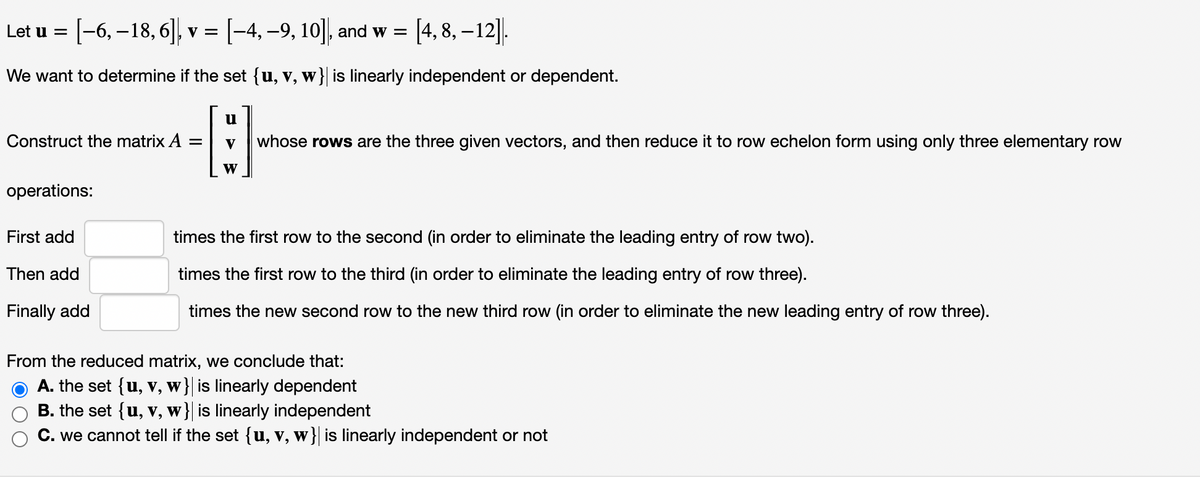 Let u = [−6, −18, 6], v = [−4, −9, 10]|, and w =
and w = [4,8, -12].
We want to determine if the set {u, v, w}| is linearly independent or dependent.
u
9
V
whose rows are the three given vectors, and then reduce it to row echelon form using only three elementary row
W
Construct the matrix A =
operations:
First add
Then add
Finally add
times the first row to the second (in order to eliminate the leading entry of row two).
times the first row to the third (in order to eliminate the leading entry of row three).
times the new second row to the new third row (in order to eliminate the new leading entry of row three).
From the reduced matrix, we conclude that:
A. the set {u,
V, w} is linearly dependent
B. the set {u, v, w} is linearly independent
C. we cannot tell if the set {u, v, w} is linearly independent or not