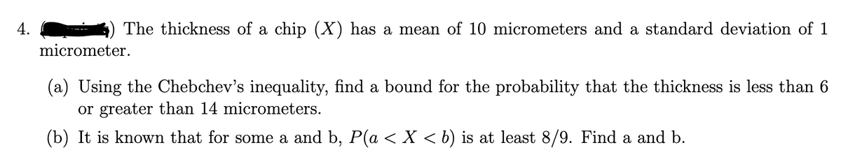 4.
The thickness of a chip (X) has a mean of 10 micrometers and a standard deviation of 1
micrometer.
(a) Using the Chebchev's inequality, find a bound for the probability that the thickness is less than 6
or greater than 14 micrometers.
(b) It is known that for some a and b, P(a < X < b) is at least 8/9. Find a and b.