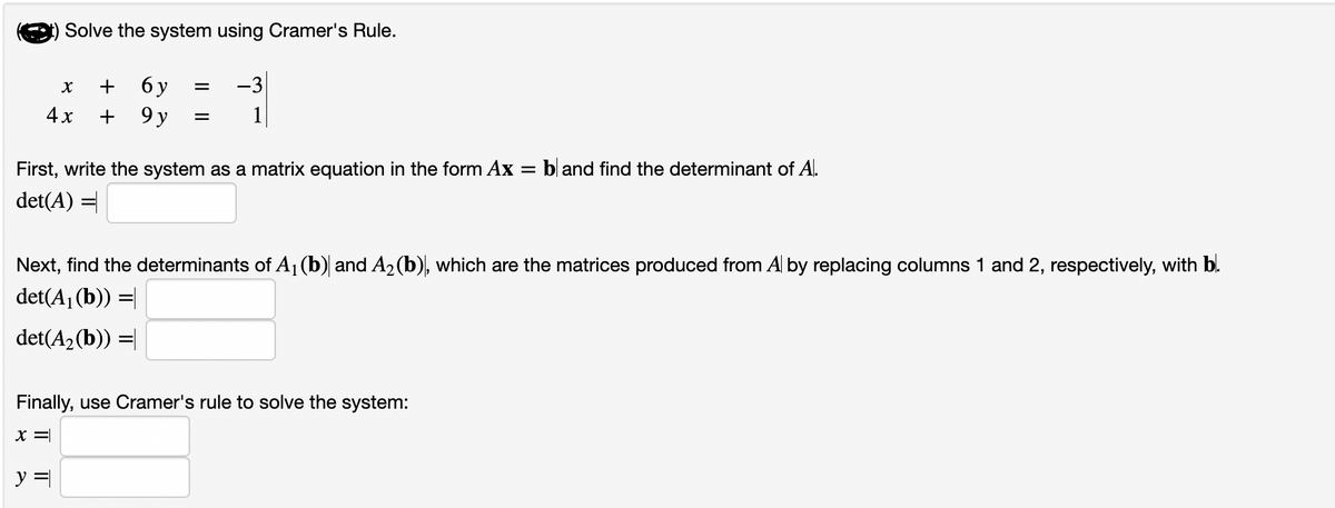 Solve the system using Cramer's Rule.
X
+ 6 y
4x + 9 y
=
=
y =
-3
First, write the system as a matrix equation in the form Ax =
det(A) =
Next, find the determinants of A₁ (b) and A₂ (b), which are the matrices produced from Al by replacing columns 1 and 2, respectively, with b.
det(A₁ (b)) =
det(A₂(b)) =
Finally, use Cramer's rule to solve the system:
X =
bland find the determinant of A.